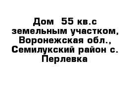 Дом  55 кв.с земельным участком, Воронежская обл., Семилукский район с. Перлевка